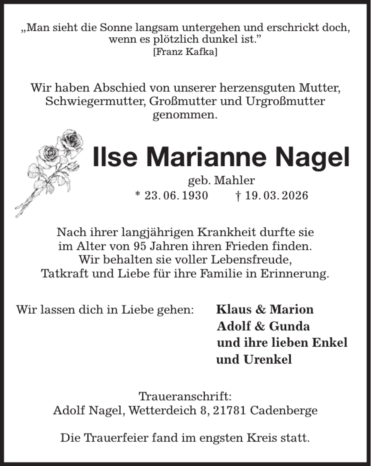 <p>„Man sieht die Sonne langsam untergehen und erschrickt doch,<br />wenn es plötzlich dunkel ist.”<br />[Franz Kafka]<br />Wir haben Abschied von unserer herzensguten Mutter, Schwiegermutter, Großmutter und Urgroßmutter<br />genommen.<br />Ilse Marianne Nagel<br />geb. Mahler<br />* 23. 06. 1930 † 19. 03. 2026<br />Nach ihrer langjährigen Krankheit durfte sie<br />im Alter von 95 Jahren ihren Frieden finden.<br />Wir behalten sie voller Lebensfreude,<br />Tatkraft und Liebe für ihre Familie in Erinnerung.<br />Wir lassen dich in Liebe gehen: Klaus &amp; Marion<br />Adolf &amp; Gunda<br />und ihre lieben Enkel<br />und Urenkel<br />Traueranschrift:<br />Adolf Nagel, Wetterdeich 8, 21781 Cadenberge</p><p>Die Trauerfeier fand im engsten Kreis statt.</p>