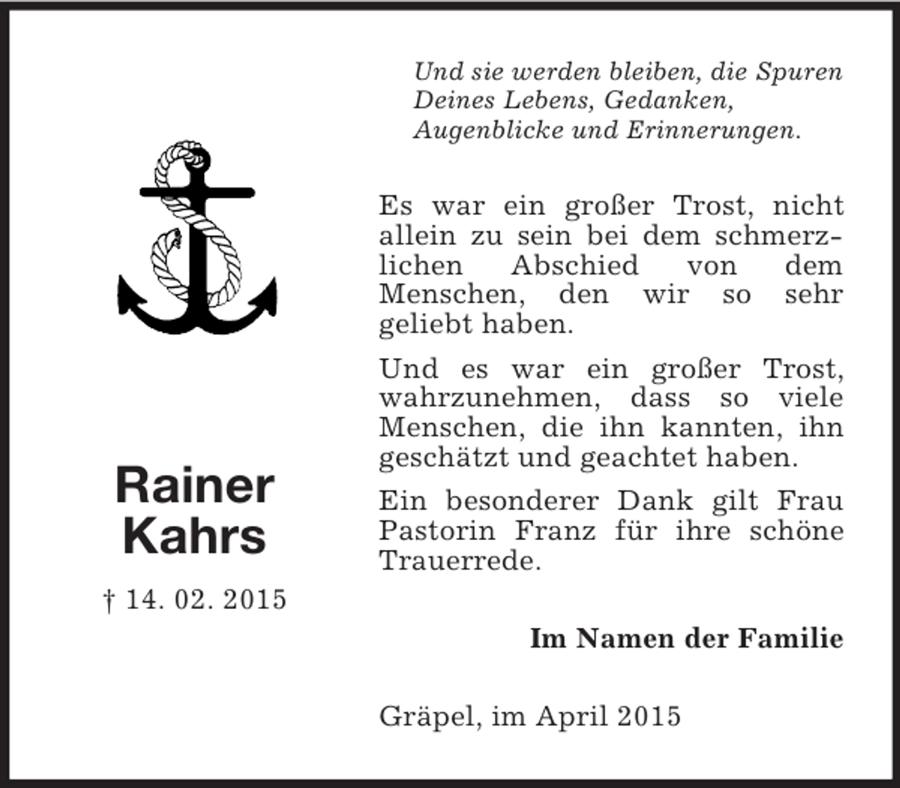 <p>Rainer<br />Kahrs<br />† 14. 02. 2015<br />Und sie werden bleiben, die Spuren Deines Lebens, Gedanken,<br />Augenblicke und Erinnerungen.<br />Es war ein großer Trost, nicht<br />allein zu sein bei dem schmerz-lichen Abschied von dem<br />Menschen, den wir so sehr<br />geliebt haben.<br />Und es war ein großer Trost, wahrzunehmen, dass so viele Menschen, die ihn kannten, ihn geschätzt und geachtet haben.<br />Ein besonderer Dank gilt Frau Pastorin Franz für ihre schöne Trauerrede.<br />Im Namen der Familie<br />Gräpel, im April 2015</p>