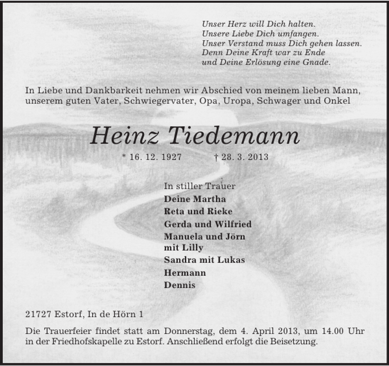 <p>Unser Herz will Dich halten.<br />Unsere Liebe Dich umfangen.<br />Unser Verstand muss Dich gehen lassen.<br />Denn Deine Kraft war zu Ende<br />und Deine Erlösung eine Gnade.<br />In Liebe und Dankbarkeit nehmen wir Abschied von meinem lieben Mann, unserem guten Vater, Schwiegervater, Opa, Uropa, Schwager und Onkel<br />Heinz Tiedemann<br />* 16. 12. 1927 † 28. 3. 2013<br />In stiller Trauer<br />Deine Martha<br />Reta und Rieke<br />Gerda und Wilfried<br />Manuela und Jörn<br />mit Lilly<br />Sandra mit Lukas<br />Hermann<br />Dennis<br />21727 Estorf, In de Hörn 1<br />Die Trauerfeier findet statt am Donnerstag, dem 4. April 2013, um 14.00 Uhr<br />in der Friedhofskapelle zu Estorf. Anschließend erfolgt die Beisetzung.</p>