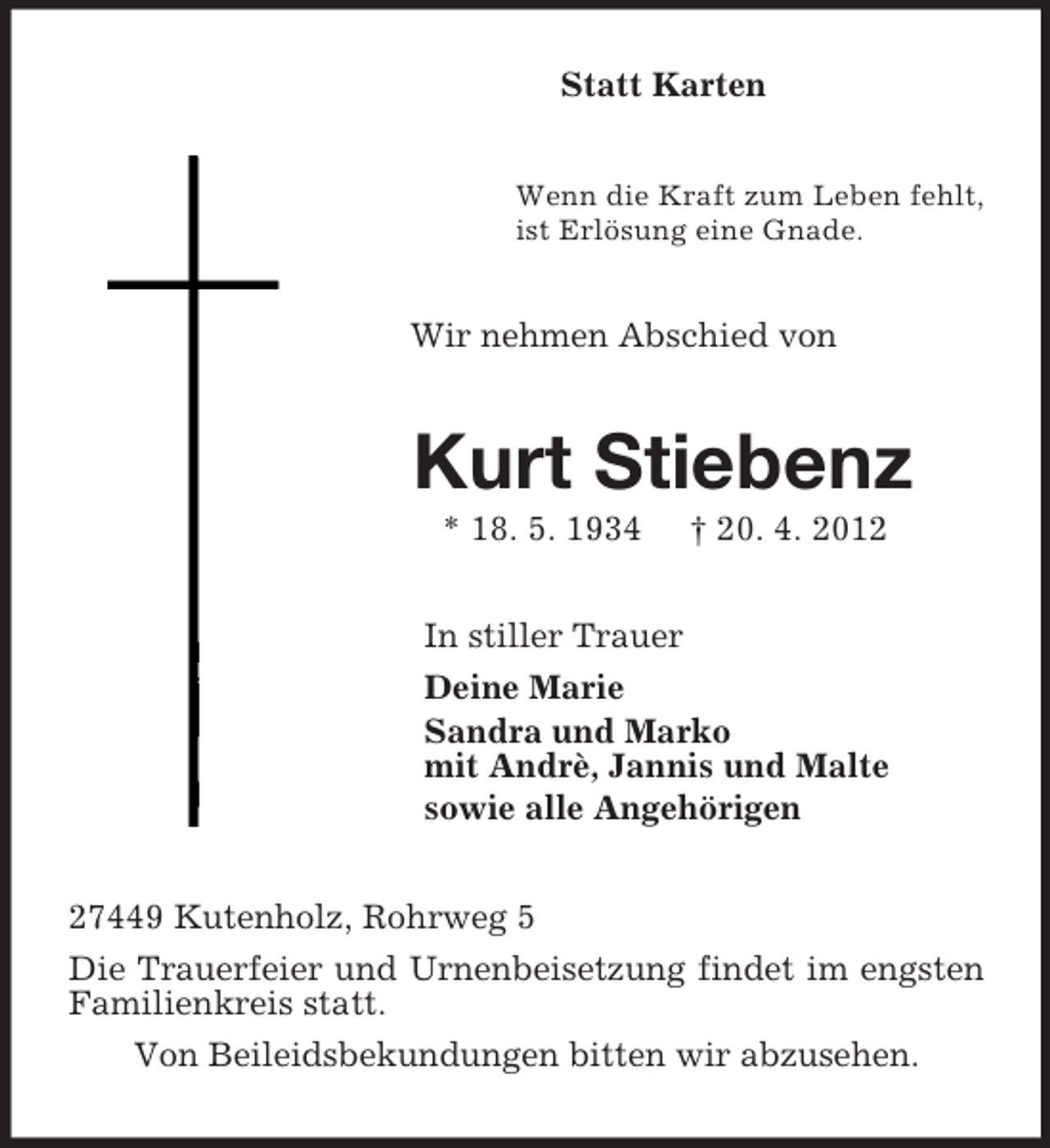 <p>Statt Karten<br />Wenn die Kraft zum Leben fehlt,<br />ist Erlösung eine Gnade.<br />Wir nehmen Abschied von<br />Kurt Stiebenz<br />* 18. 5. 1934 † 20. 4. 2012<br />In stiller Trauer<br />Deine Marie<br />Sandra und Marko<br />mit Andrè, Jannis und Malte<br />sowie alle Angehörigen<br />27449 Kutenholz, Rohrweg 5<br />Die Trauerfeier und Urnenbeisetzung findet im engsten Familienkreis statt.<br />Von Beileidsbekundungen bitten wir abzusehen.</p>