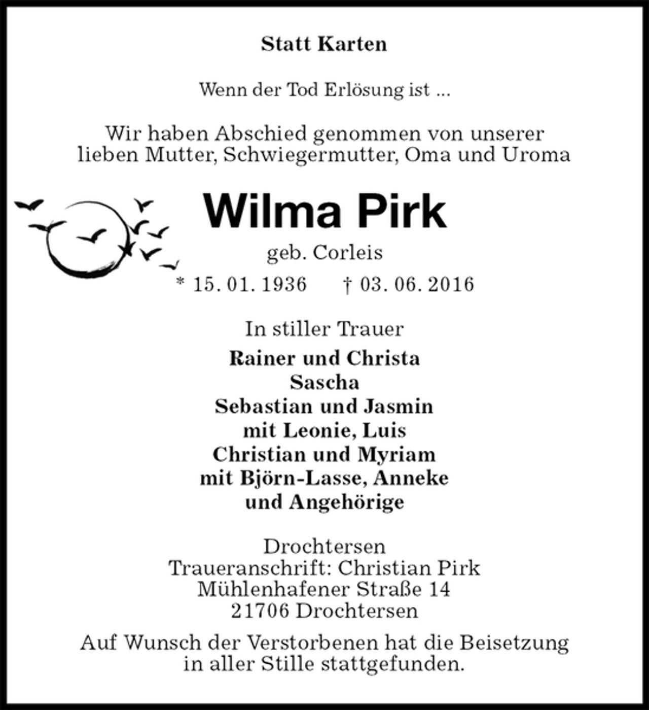 <p>Statt Karten<br />Wenn der Tod Erlösung ist ...<br />Wir haben Abschied genommen von unserer<br />lieben Mutter, Schwiegermutter, Oma und Uroma<br />Wilma Pirk<br />geb. Corleis<br />* 15. 01. 1936 † 03. 06. 2016<br />In stiller Trauer<br />Rainer und Christa<br />Sascha<br />Sebastian und Jasmin<br />mit Leonie, Luis<br />Christian und Myriam<br />mit Björn-Lasse, Anneke<br />und Angehörige<br />Drochtersen<br />Traueranschrift: Christian Pirk<br />Mühlenhafener Straße 14<br />21706 Drochtersen<br />Auf Wunsch der Verstorbenen hat die Beisetzung<br />in aller Stille stattgefunden.</p>