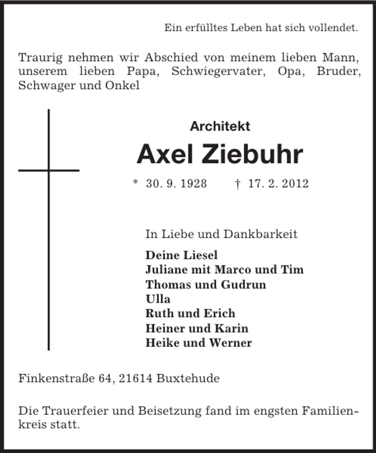 <p>Ein erfülltes Leben hat sich vollendet.<br />Traurig nehmen wir Abschied von meinem lieben Mann, unserem lieben Papa, Schwiegervater, Opa, Bruder, Schwager und Onkel<br />Architekt<br />Axel Ziebuhr<br />* 30. 9. 1928 † 17. 2. 2012<br />In Liebe und Dankbarkeit<br />Deine Liesel<br />Juliane mit Marco und Tim<br />Thomas und Gudrun<br />Ulla<br />Ruth und Erich<br />Heiner und Karin<br />Heike und Werner<br />Finkenstraße 64, 21614 Buxtehude</p><p>Die Trauerfeier und Beisetzung fand im engsten Familienkreis statt.</p>