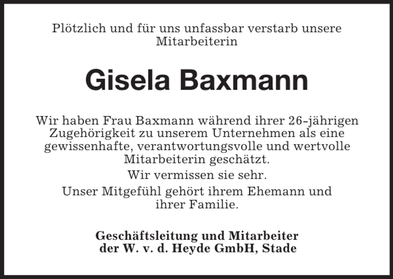 <p>Plötzlich und für uns unfassbar verstarb unsere<br />Mitarbeiterin<br />Gisela Baxmann<br />Wir haben Frau Baxmann während ihrer 26-jährigen Zugehörigkeit zu unserem Unternehmen als eine<br />gewissenhafte, verantwortungsvolle und wertvolle<br />Mitarbeiterin geschätzt.<br />Wir vermissen sie sehr.<br />Unser Mitgefühl gehört ihrem Ehemann und<br />ihrer Familie.<br />Geschäftsleitung und Mitarbeiter<br />der W. v. d. Heyde GmbH, Stade</p>