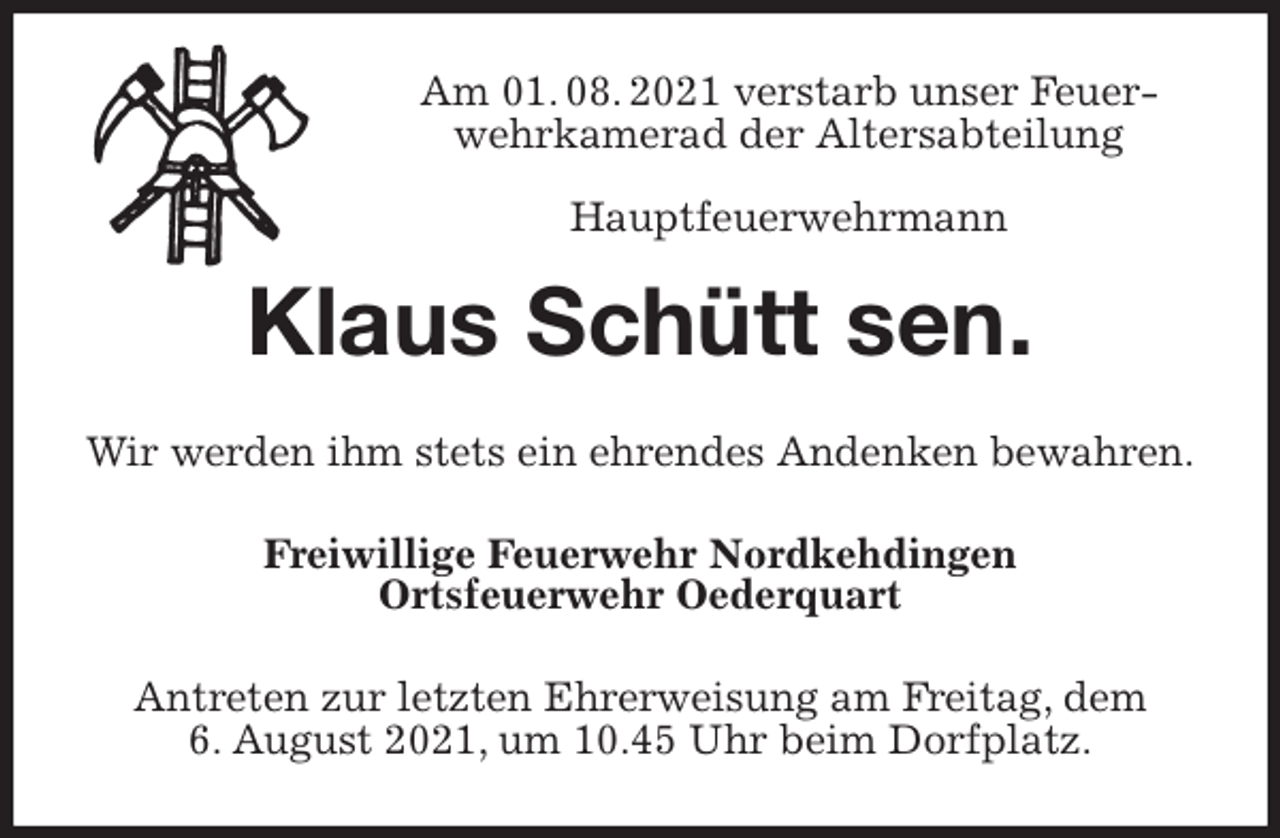 <p>Am 01. 08. 2021 verstarb unser Feuerwehrkamerad der Altersabteilung<br />Hauptfeuerwehrmann<br />Klaus Schütt sen.<br />Wir werden ihm stets ein ehrendes Andenken bewahren.<br />Freiwillige Feuerwehr Nordkehdingen<br />Ortsfeuerwehr Oederquart<br />Antreten zur letzten Ehrerweisung am Freitag, dem<br />6. August 2021, um 10.45 Uhr beim Dorfplatz.</p>