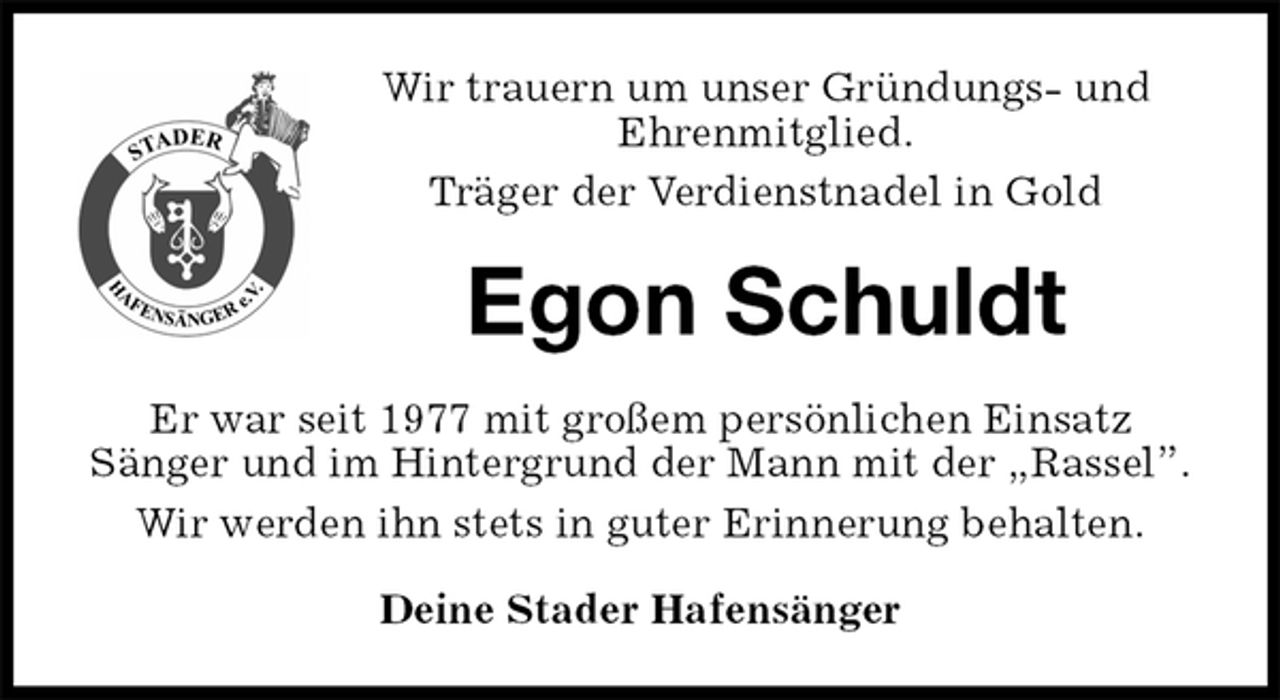 <p>Wir trauern um unser Gründungs- und<br />Ehrenmitglied.<br />Träger der Verdienstnadel in Gold<br />Egon Schuldt<br />Er war seit 1977 mit großem persönlichen Einsatz<br />Sänger und im Hintergrund der Mann mit der „Rassel”.<br />Wir werden ihn stets in guter Erinnerung behalten.<br />Deine Stader Hafensänger</p>