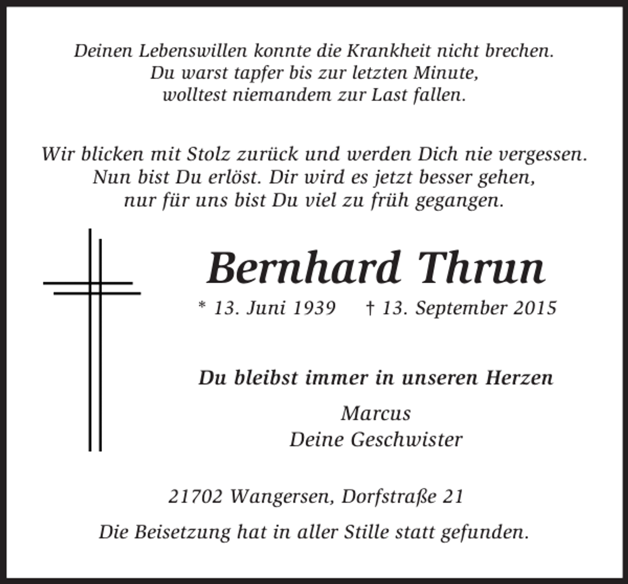 <p>Deinen Lebenswillen konnte die Krankheit nicht brechen.<br />Du warst tapfer bis zur letzten Minute,<br />wolltest niemandem zur Last fallen.<br />Wir blicken mit Stolz zurück und werden Dich nie vergessen.<br />Nun bist Du erlöst. Dir wird es jetzt besser gehen,<br />nur für uns bist Du viel zu früh gegangen.<br />Bernhard Thrun<br />* 13. Juni 1939 † 13. September 2015<br />Du bleibst immer in unseren Herzen<br />Marcus<br />Deine Geschwister<br />21702 Wangersen, Dorfstraße 21<br />Die Beisetzung hat in aller Stille statt gefunden.</p>