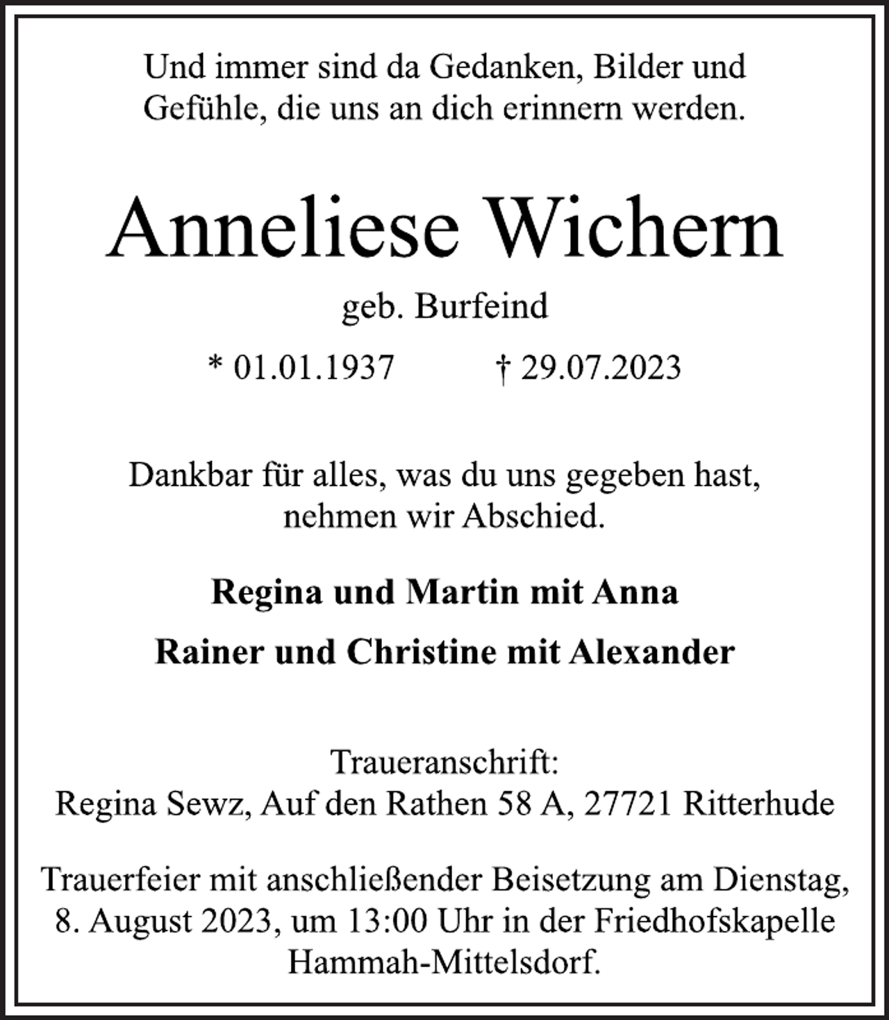 <p>Und immer sind da Gedanken, Bilder und<br />Gefühle, die uns an dich erinnern werden.<br />Anneliese Wichern<br />geb. Burfeind<br />* 01.01.1937 † 29.07.2023<br />Dankbar für alles, was du uns gegeben hast,<br />nehmen wir Abschied.<br />Regina und Martin mit Anna<br />Rainer und Christine mit Alexander<br />Traueranschrift:<br />Regina Sewz, Auf den Rathen 58 A, 27721 Ritterhude<br />Trauerfeier mit anschließender Beisetzung am Dienstag,<br />8. August 2023, um 13:00 Uhr in der Friedhofskapelle<br />Hammah-Mittelsdorf.</p>