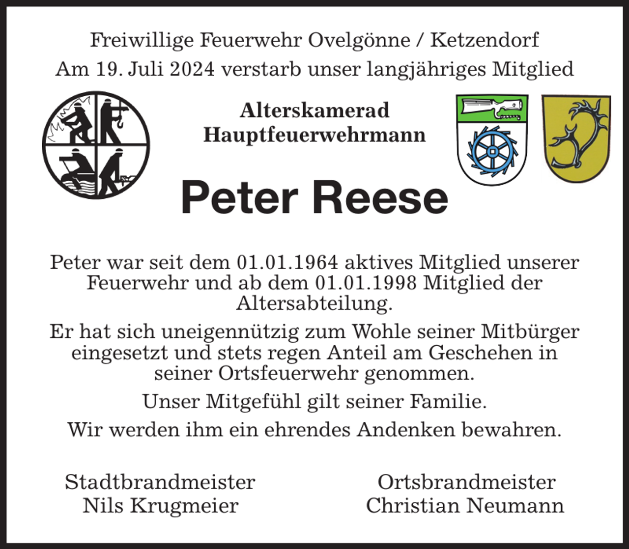 <p>Freiwillige Feuerwehr Ovelgönne / Ketzendorf<br />Am 19. Juli 2024 verstarb unser langjähriges Mitglied</p><p>Alterskamerad<br />Hauptfeuerwehrmann<br />Peter Reese<br />Peter war seit dem 01.01.1964 aktives Mitglied unserer Feuerwehr und ab dem 01.01.1998 Mitglied der<br />Altersabteilung.<br />Er hat sich uneigennützig zum Wohle seiner Mitbürger eingesetzt und stets regen Anteil am Geschehen in<br />seiner Ortsfeuerwehr genommen.<br />Unser Mitgefühl gilt seiner Familie.<br />Wir werden ihm ein ehrendes Andenken bewahren.<br />Stadtbrandmeister Ortsbrandmeister<br />Nils Krugmeier Christian Neumann</p>