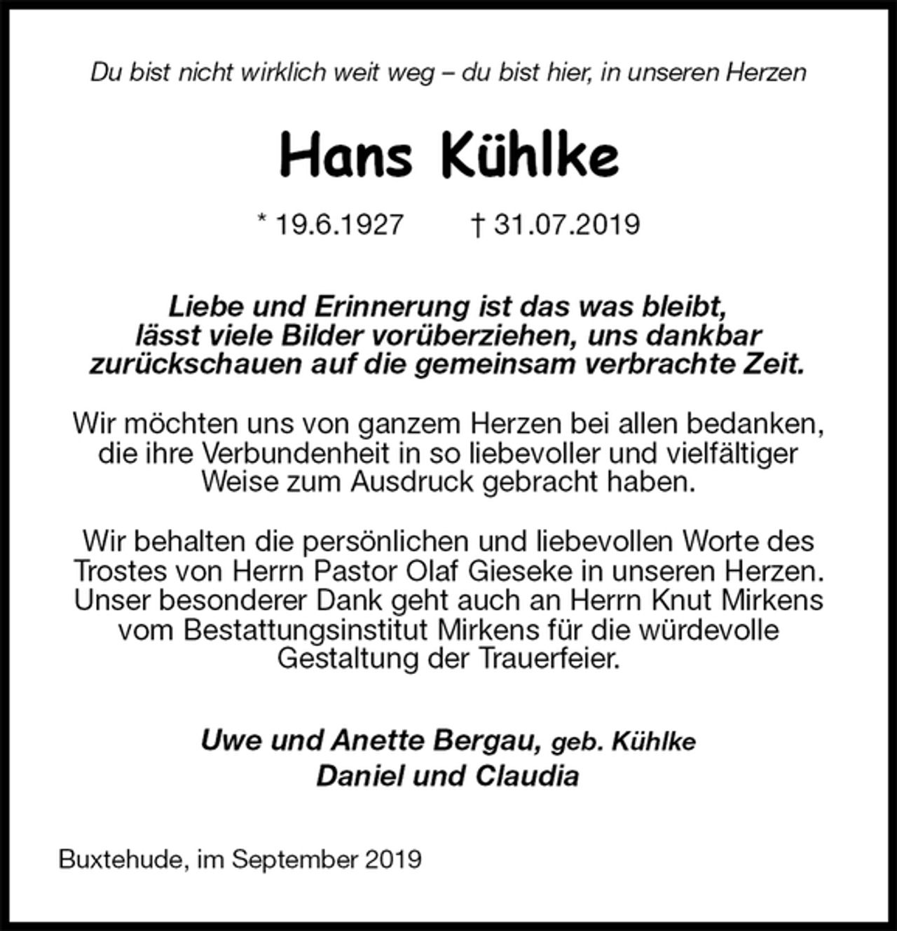 <p>Du bist nicht wirklich weit weg – du bist hier, in unseren Herzen<br />Hans Kühlke<br />* 19.6.1927 † 31.07.2019<br />Liebe und Erinnerung ist das was bleibt,<br />lässt viele Bilder vorüberziehen, uns dankbar<br />zurückschauen auf die gemeinsam verbrachte Zeit.</p><p>Wir möchten uns von ganzem Herzen bei allen bedanken, die ihre Verbundenheit in so liebevoller und vielfältiger<br />Weise zum Ausdruck gebracht haben.</p><p>Wir behalten die persönlichen und liebevollen Worte des Trostes von Herrn Pastor Olaf Gieseke in unseren Herzen. Unser besonderer Dank geht auch an Herrn Knut Mirkens vom Bestattungsinstitut Mirkens für die würdevolle<br />Gestaltung der Trauerfeier.<br />Uwe und Anette Bergau, geb. Kühlke<br />Daniel und Claudia<br />Buxtehude, im September 2019</p>