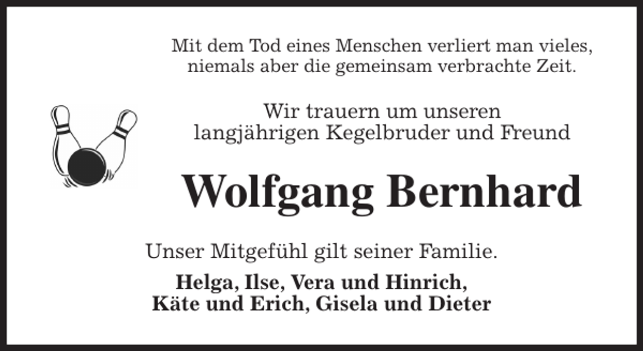 <p>Mit dem Tod eines Menschen verliert man vieles,<br />niemals aber die gemeinsam verbrachte Zeit.<br />Wir trauern um unseren<br />langjährigen Kegelbruder und Freund<br />Wolfgang Bernhard<br />Unser Mitgefühl gilt seiner Familie.<br />Helga, Ilse, Vera und Hinrich,<br />Käte und Erich, Gisela und Dieter</p>