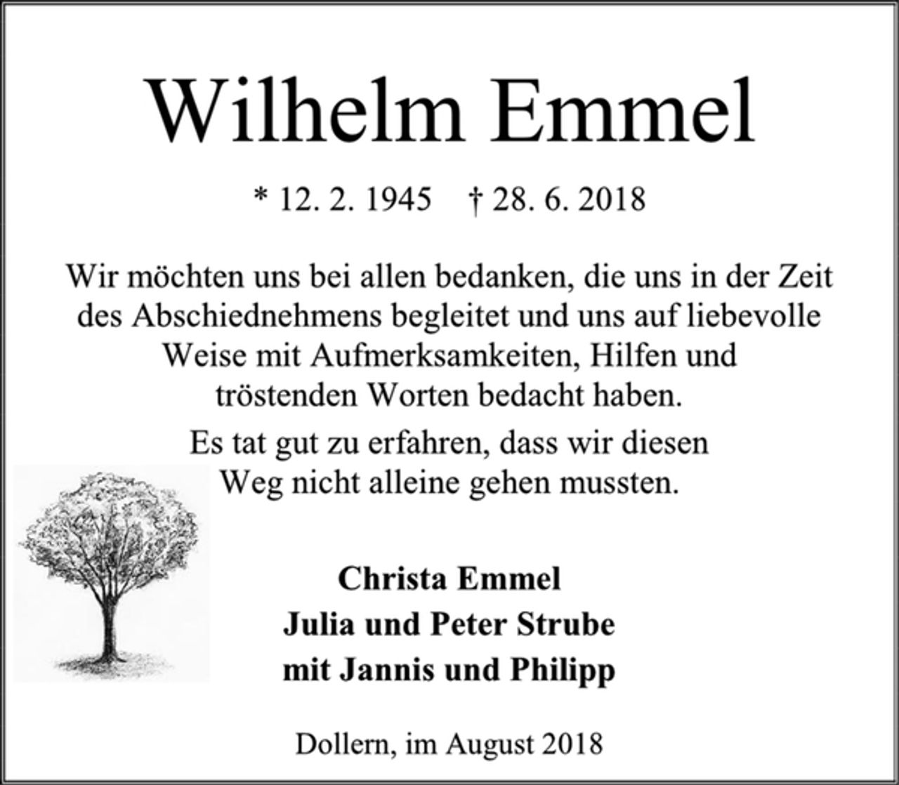 <p>Wilhelm Emmel<br />* 12. 2. 1945 † 28. 6. 2018<br />Wir möchten uns bei allen bedanken, die uns in der Zeit<br />des Abschiednehmens begleitet und uns auf liebevolle<br />Weise mit Aufmerksamkeiten, Hilfen und<br />tröstenden Worten bedacht haben.<br />Es tat gut zu erfahren, dass wir diesen<br />Weg nicht alleine gehen mussten.<br />Christa Emmel<br />Julia und Peter Strube<br />mit Jannis und Philipp<br />Dollern, im August 2018</p>