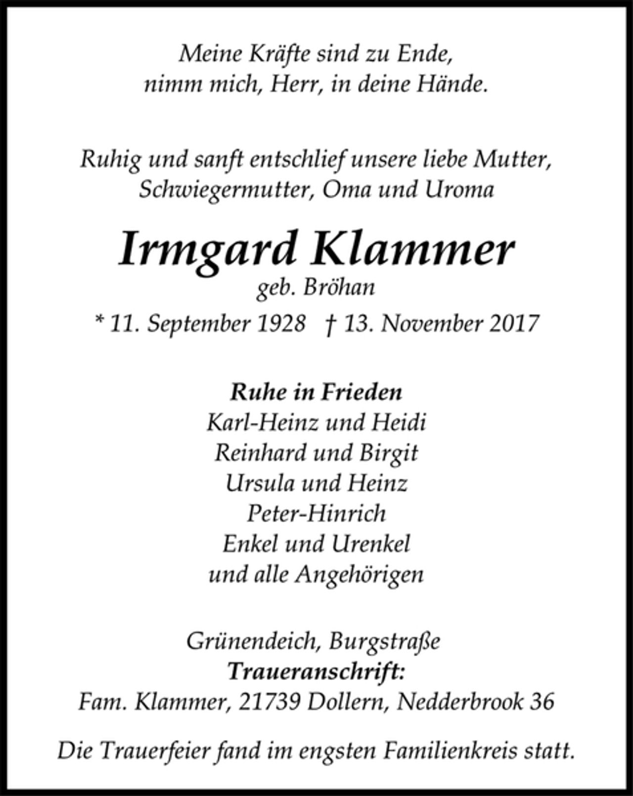 <p>Meine Kräfte sind zu Ende,<br />nimm mich, Herr, in deine Hände.</p><p>Ruhig und sanft entschlief unsere liebe Mutter,<br />Schwiegermutter, Oma und Uroma</p><p>Irmgard Klammer</p><p>geb. Bröhan</p><p>* 11. September 1928 † 13. November 2017<br />Ruhe in Frieden</p><p>Karl-Heinz und Heidi<br />Reinhard und Birgit<br />Ursula und Heinz<br />Peter-Hinrich<br />Enkel und Urenkel<br />und alle Angehörigen</p><p>Grünendeich, Burgstraße</p><p>Traueranschrift:</p><p>Fam. Klammer, 21739 Dollern, Nedderbrook 36</p><p>Die Trauerfeier fand im engsten Familienkreis statt.</p>
