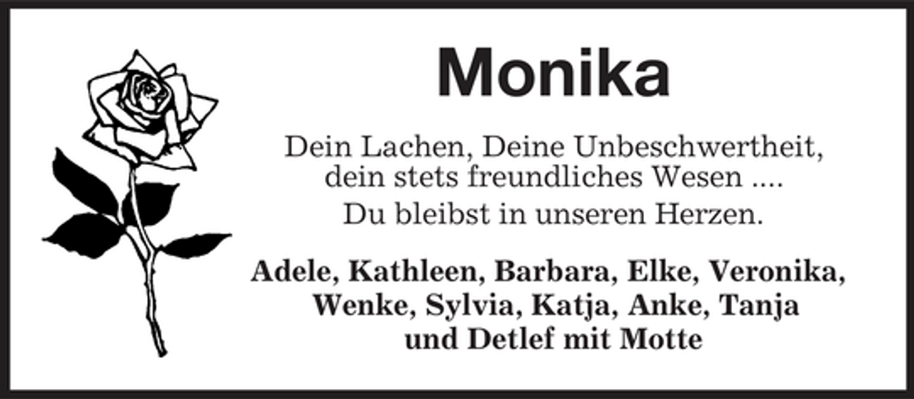 <p>Monika<br />Dein Lachen, Deine Unbeschwertheit, dein stets freundliches Wesen .... Du bleibst in unseren Herzen. Adele, Kathleen, Barbara, Elke, Veronika, Wenke, Sylvia, Katja, Anke, Tanja und Detlef mit Motte</p>