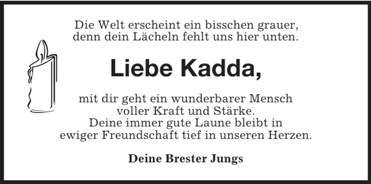<p>Die Welt erscheint ein bisschen grauer,<br />denn dein Lächeln fehlt uns hier unten.<br />Liebe Kadda,<br />mit dir geht ein wunderbarer Mensch<br />voller Kraft und Stärke.<br />Deine immer gute Laune bleibt in<br />ewiger Freundschaft tief in unseren Herzen.<br />Deine Brester Jungs</p>