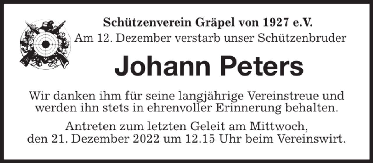<p>Schützenverein Gräpel von 1927 e.V.<br />Am 12. Dezember verstarb unser Schützenbruder<br />Johann Peters<br />Wir danken ihm für seine langjährige Vereinstreue und werden ihn stets in ehrenvoller Erinnerung behalten.<br />Antreten zum letzten Geleit am Mittwoch,<br />den 21. Dezember 2022 um 12.15 Uhr beim Vereinswirt.</p>