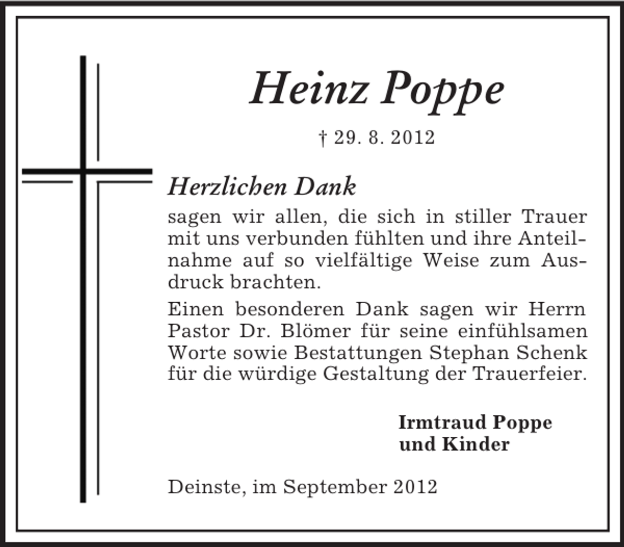 <p>Heinz Poppe<br />† 29. 8. 2012<br />Herzlichen Dank<br />sagen wir allen, die sich in stiller Trauer mit uns verbunden fühlten und ihre Anteilnahme auf so vielfältige Weise zum Ausdruck brachten.<br />Einen besonderen Dank sagen wir Herrn Pastor Dr. Blömer für seine einfühlsamen Worte sowie Bestattungen Stephan Schenk für die würdige Gestaltung der Trauerfeier.</p><p>Irmtraud Poppe<br />und Kinder<br />Deinste, im September 2012</p>