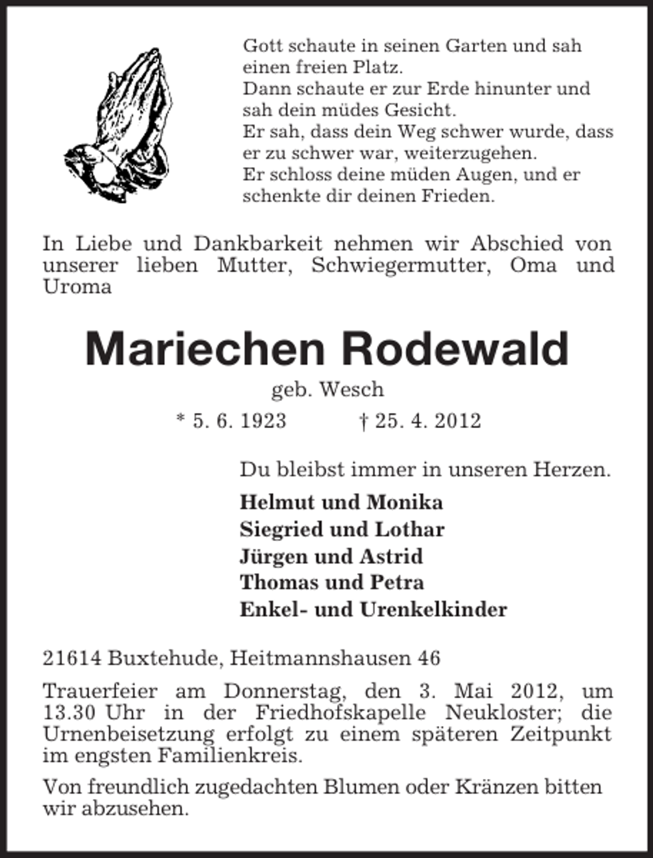 <p>Gott schaute in seinen Garten und sah<br />einen freien Platz.<br />Dann schaute er zur Erde hinunter und<br />sah dein müdes Gesicht.<br />Er sah, dass dein Weg schwer wurde, dass<br />er zu schwer war, weiterzugehen.<br />Er schloss deine müden Augen, und er<br />schenkte dir deinen Frieden.</p><p>In Liebe und Dankbarkeit nehmen wir Abschied von<br />unserer lieben Mutter, Schwiegermutter, Oma und<br />Uroma</p><p>Mariechen Rodewald<br />geb. Wesch<br />* 5. 6. 1923<br />† 25. 4. 2012<br />Du bleibst immer in unseren Herzen.<br />Helmut und Monika<br />Siegried und Lothar<br />Jürgen und Astrid<br />Thomas und Petra<br />Enkel- und Urenkelkinder<br />21614 Buxtehude, Heitmannshausen 46<br />Trauerfeier am Donnerstag, den 3. Mai 2012, um<br />13.30 Uhr in der Friedhofskapelle Neukloster; die<br />Urnenbeisetzung erfolgt zu einem späteren Zeitpunkt<br />im engsten Familienkreis.<br />Von freundlich zugedachten Blumen oder Kränzen bitten<br />wir abzusehen.</p>