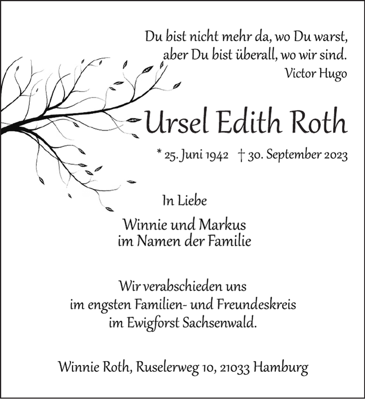 <p>Du bist nicht mehr da, wo Du warst,<br />aber Du bist überall, wo wir sind.<br />Victor Hugo<br />Ursel Edith Roth<br />* 25. Juni 1942 † 30. September 2023<br />In Liebe<br />Winnie und Markus<br />im Namen der Familie<br />Wir verabschieden uns<br />im engsten Familien­ und Freundeskreis<br />im Ewigforst Sachsenwald.<br />Winnie Roth, Ruselerweg 10, 21033 Hamburg</p>