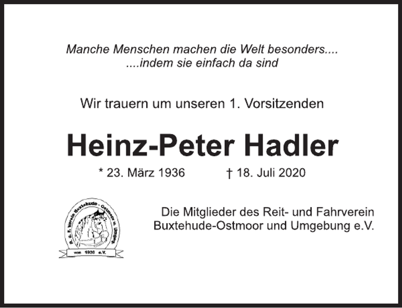 <p>Manche Menschen machen die Welt besonders....<br />....indem sie einfach da sind<br />Wir trauern um unseren 1. Vorsitzenden<br />Heinz-Peter Hadler<br />* 23. März 1936 † 18. Juli 2020<br />Die Mitglieder des Reit- und Fahrverein<br />Buxtehude-Ostmoor und Umgebung e.V.</p>
