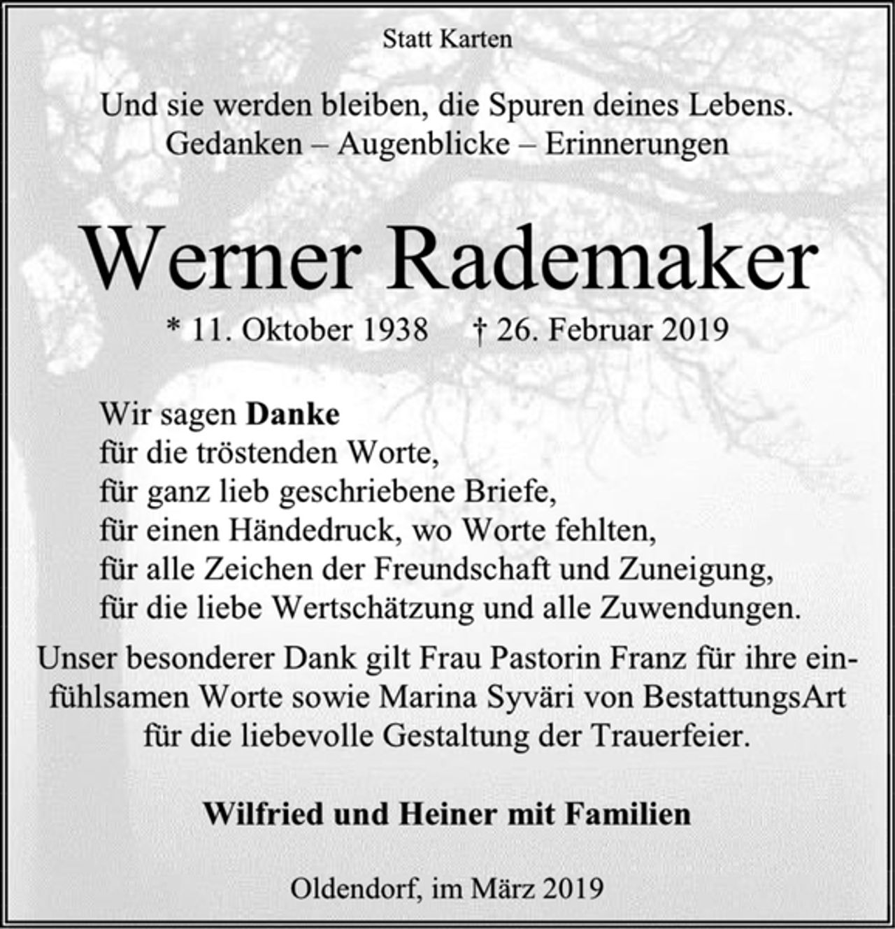 <p>Statt Karten<br />Und sie werden bleiben, die Spuren deines Lebens.<br />Gedanken – Augenblicke – Erinnerungen<br />Werner Rademaker<br />* 11. Oktober 1938 † 26. Februar 2019<br />Wir sagen Danke<br />für die tröstenden Worte,<br />für ganz lieb geschriebene Briefe,<br />für einen Händedruck, wo Worte fehlten,<br />für alle Zeichen der Freundschaft und Zuneigung,<br />für die liebe Wertschätzung und alle Zuwendungen.<br />Unser besonderer Dank gilt Frau Pastorin Franz für ihre ein- fühlsamen Worte sowie Marina Syväri von BestattungsArt für die liebevolle Gestaltung der Trauerfeier.<br />Wilfried und Heiner mit Familien<br />Oldendorf, im März 2019</p>