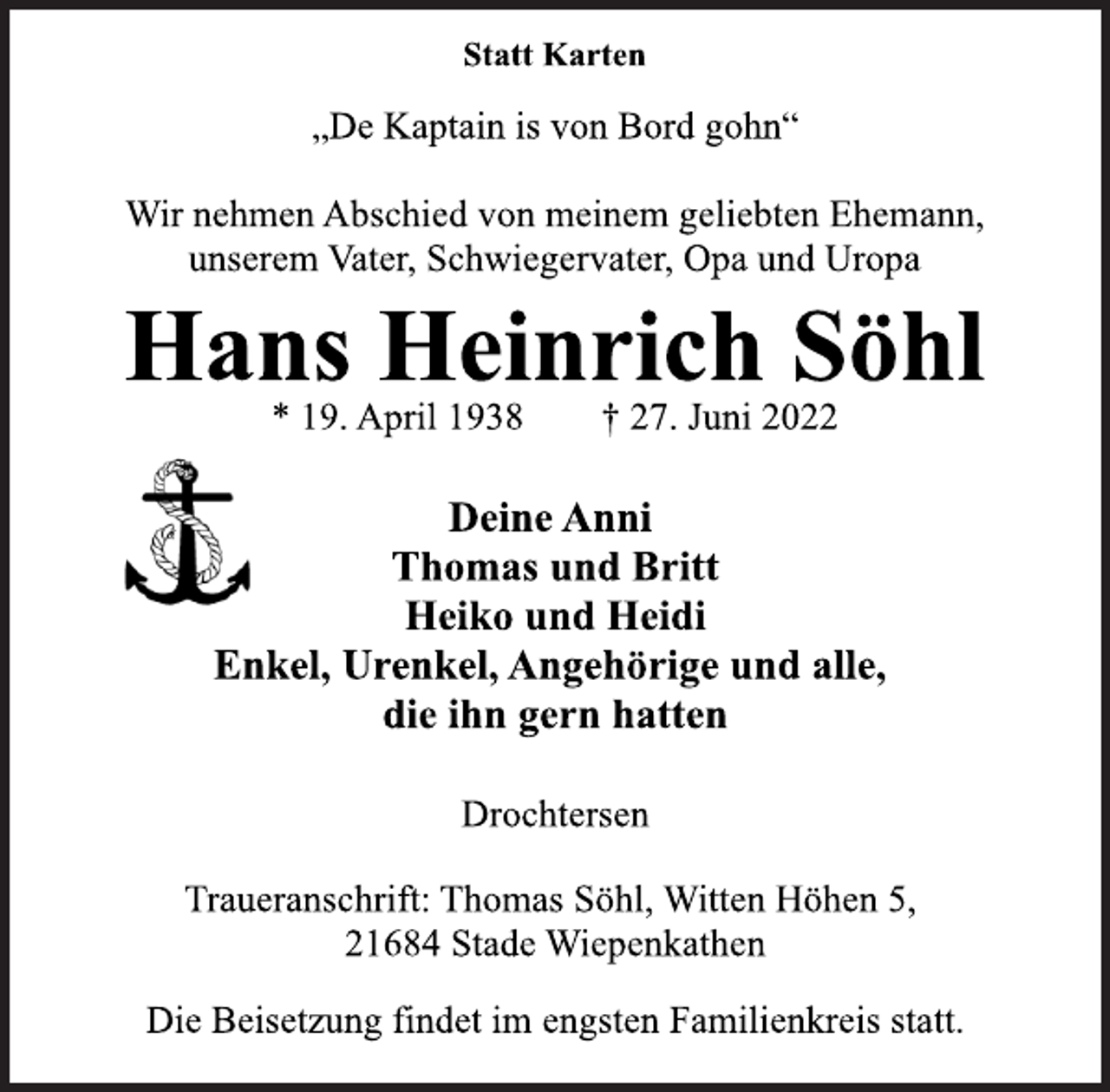 <p>Statt Karten<br />Wir nehmen Abschied von meinem geliebten Ehemann,<br />unserem Vater, Schwiegervater, Opa und Uropa<br />„De Kaptain is von Bord gohn“<br />Hans Heinrich Söhl<br />* 19. April 1938 † 27. Juni 2022</p><p>Deine Anni<br />Thomas und Britt<br />Heiko und Heidi<br />Enkel, Urenkel, Angehörige und alle,<br />die ihn gern hatten<br />Drochtersen<br />Die Beisetzung findet im engsten Familienkreis statt.<br />Traueranschrift: Thomas Söhl, Witten Höhen 5,<br />21684 Stade Wiepenkathen</p>
