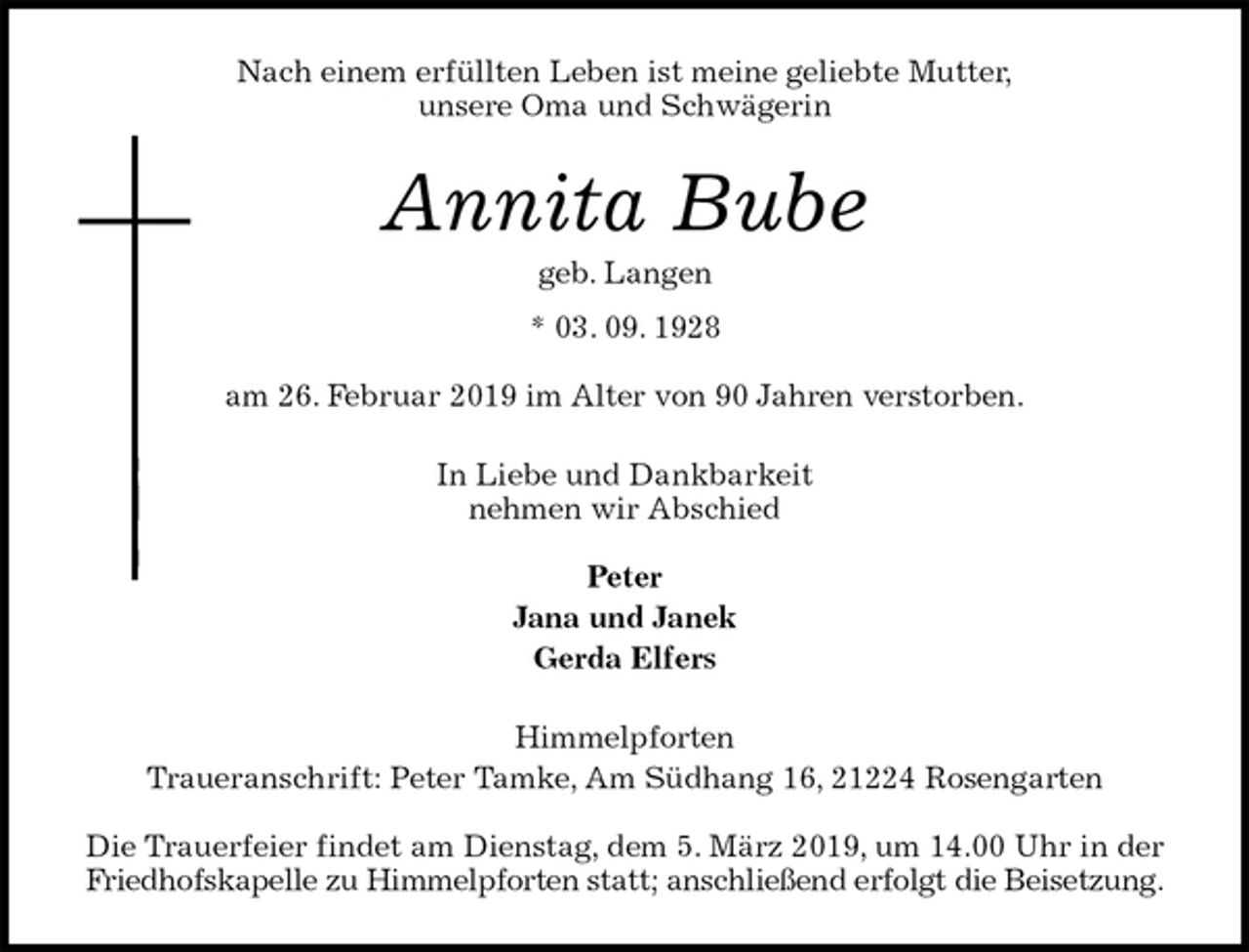 <p>Nach einem erfüllten Leben ist meine geliebte Mutter,<br />unsere Oma und Schwägerin<br />Annita Bube<br />geb. Langen<br />* 03. 09. 1928</p><p>am 26. Februar 2019 im Alter von 90 Jahren verstorben.<br />In Liebe und Dankbarkeit<br />nehmen wir Abschied</p><p>Peter<br />Jana und Janek<br />Gerda Elfers<br />Himmelpforten<br />Traueranschrift: Peter Tamke, Am Südhang 16, 21224 Rosengarten</p><p>Die Trauerfeier findet am Dienstag, dem 5. März 2019, um 14.00 Uhr in der<br />Friedhofskapelle zu Himmelpforten statt; anschließend erfolgt die Beisetzung.</p>