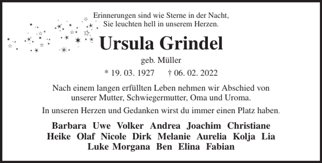 <p>Erinnerungen sind wie Sterne in der Nacht,<br />Sie leuchten hell in unserem Herzen.<br />Ursula Grindel<br />geb. Müller<br />* 19. 03. 1927 † 06. 02. 2022<br />Nach einem langen erfüllten Leben nehmen wir Abschied von<br />unserer Mutter, Schwiegermutter, Oma und Uroma.<br />In unseren Herzen und Gedanken wirst du immer einen Platz haben.<br />Barbara Uwe Volker Andrea Joachim Christiane<br />Heike Olaf Nicole Dirk Melanie Aurelia Kolja Lia<br />Luke Morgana Ben Elina Fabian</p>