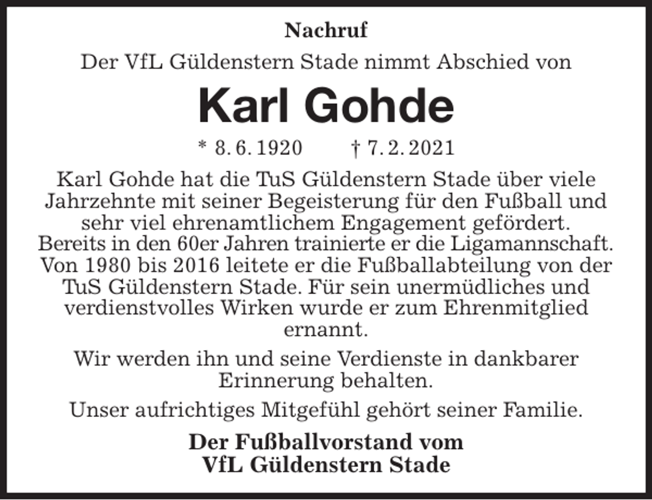 <p>Nachruf<br />Der VfL Güldenstern Stade nimmt Abschied von<br />Karl Gohde<br />* 8. 6. 1920 † 7. 2. 2021<br />Karl Gohde hat die TuS Güldenstern Stade über viele Jahrzehnte mit seiner Begeisterung für den Fußball und sehr viel ehrenamtlichem Engagement gefördert.<br />Bereits in den 60er Jahren trainierte er die Ligamannschaft.<br />Von 1980 bis 2016 leitete er die Fußballabteilung von der<br />TuS Güldenstern Stade. Für sein unermüdliches und<br />verdienstvolles Wirken wurde er zum Ehrenmitglied<br />ernannt.<br />Wir werden ihn und seine Verdienste in dankbarer<br />Erinnerung behalten.<br />Unser aufrichtiges Mitgefühl gehört seiner Familie.<br />Der Fußballvorstand vom<br />VfL Güldenstern Stade</p>