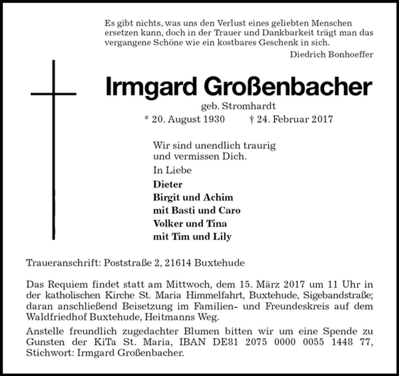 <p>Es gibt nichts, was uns den Verlust eines geliebten Menschen<br />ersetzen kann, doch in der Trauer und Dankbarkeit trägt man das<br />vergangene Schöne wie ein kostbares Geschenk in sich.<br />Diedrich Bonhoeffer<br />Irmgard Großenbacher<br />geb. Stromhardt<br />* 20. August 1930 † 24. Februar 2017<br />Wir sind unendlich traurig<br />und vermissen Dich.<br />In Liebe<br />Dieter<br />Birgit und Achim<br />mit Basti und Caro<br />Volker und Tina<br />mit Tim und Lily<br />Traueranschrift: Poststraße 2, 21614 Buxtehude</p><p>Das Requiem findet statt am Mittwoch, dem 15. März 2017 um 11 Uhr in<br />der katholischen Kirche St. Maria Himmelfahrt, Buxtehude, Sigebandstraße;<br />daran anschließend Beisetzung im Familien- und Freundeskreis auf dem Waldfriedhof Buxtehude, Heitmanns Weg.<br />Anstelle freundlich zugedachter Blumen bitten wir um eine Spende zu Gunsten der KiTa St. Maria, IBAN DE81 2075 0000 0055 1448 77,<br />Stichwort: Irmgard Großenbacher.</p>