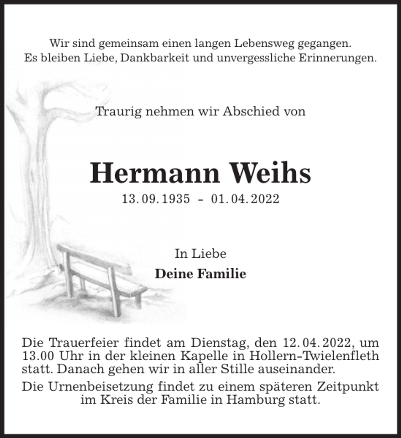 <p>Wir sind gemeinsam einen langen Lebensweg gegangen.<br />Es bleiben Liebe, Dankbarkeit und unvergessliche Erinnerungen.<br />Traurig nehmen wir Abschied von<br />Hermann Weihs<br />13. 09. 1935 - 01. 04. 2022<br />In Liebe<br />Deine Familie</p>
<p>Die Trauerfeier findet am Dienstag, den 12. 04. 2022, um 13.00 Uhr in der kleinen Kapelle in Hollern-Twielenfleth statt. Danach gehen wir in aller Stille auseinander.<br />Die Urnenbeisetzung findet zu einem späteren Zeitpunkt im Kreis der Familie in Hamburg statt.</p>