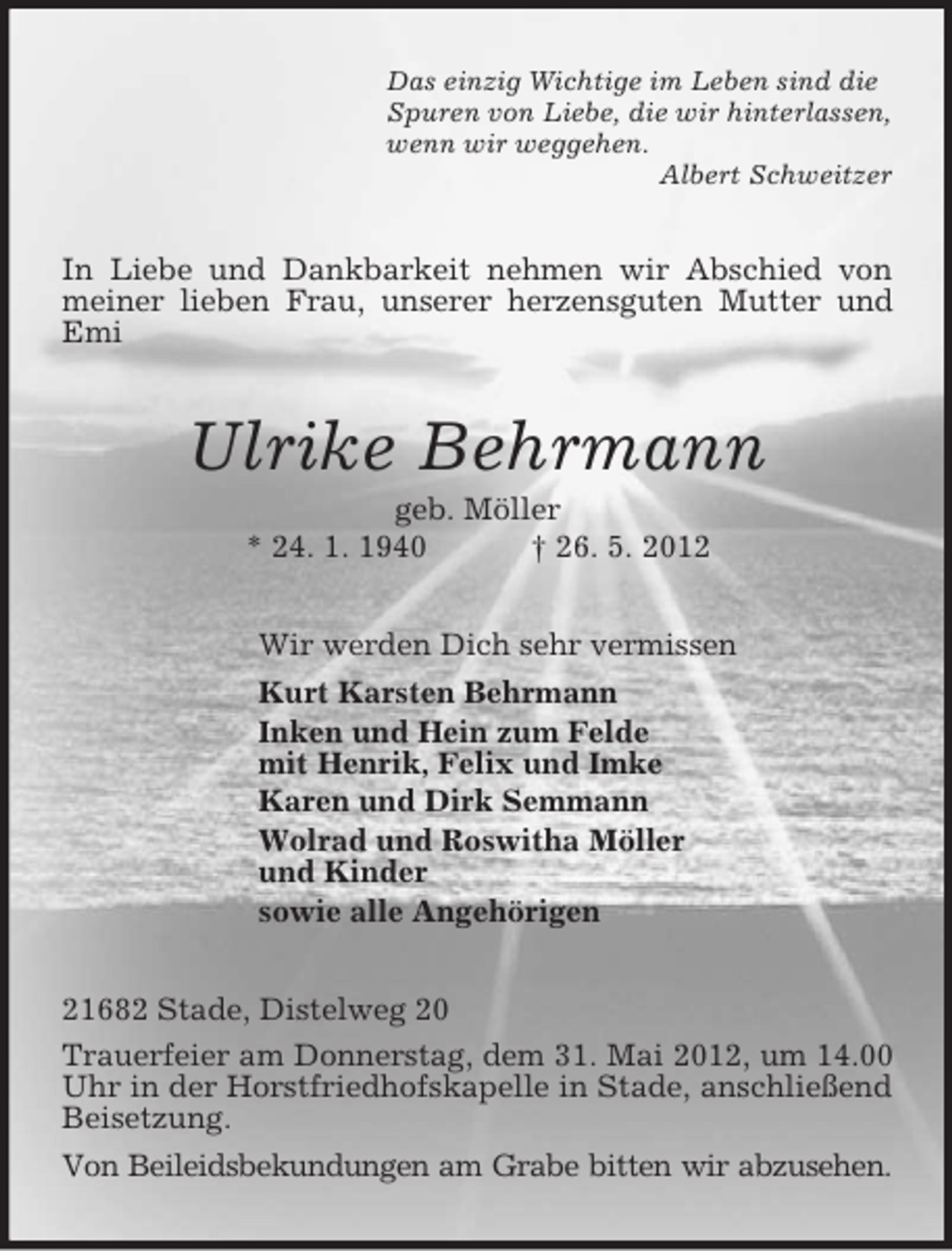 <p>Das einzig Wichtige im Leben sind die<br />Spuren von Liebe, die wir hinterlassen,<br />wenn wir weggehen.<br />Albert Schweitzer<br />In Liebe und Dankbarkeit nehmen wir Abschied von meiner lieben Frau, unserer herzensguten Mutter und Emi<br />Ulrike Behrmann<br />geb. Möller<br />* 24. 1. 1940 † 26. 5. 2012<br />Wir werden Dich sehr vermissen<br />Kurt Karsten Behrmann<br />Inken und Hein zum Felde<br />mit Henrik, Felix und Imke<br />Karen und Dirk Semmann<br />Wolrad und Roswitha Möller<br />und Kinder<br />sowie alle Angehörigen<br />21682 Stade, Distelweg 20<br />Trauerfeier am Donnerstag, dem 31. Mai 2012, um 14.00 Uhr in der Horstfriedhofskapelle in Stade, anschließend Beisetzung.<br />Von Beileidsbekundungen am Grabe bitten wir abzusehen.</p>