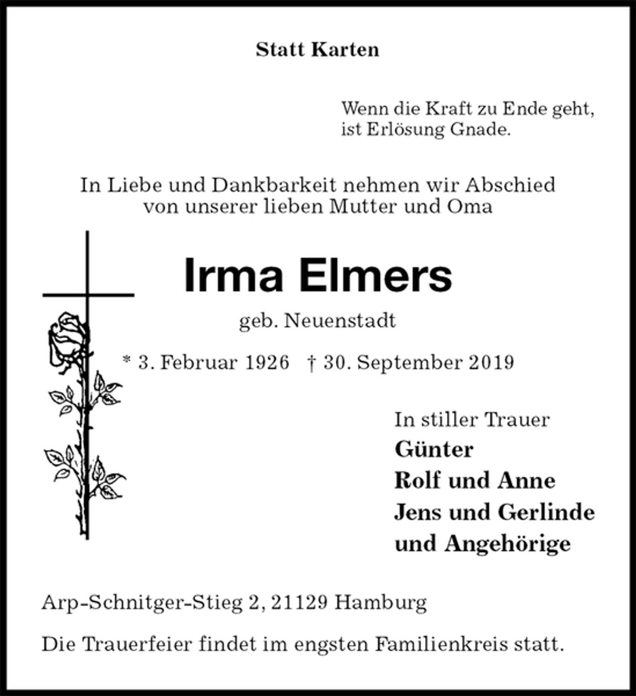 <p>Statt Karten<br />Wenn die Kraft zu Ende geht,<br />ist Erlösung Gnade.<br />In Liebe und Dankbarkeit nehmen wir Abschied<br />von unserer lieben Mutter und Oma<br />Irma Elmers<br />geb. Neuenstadt<br />* 3. Februar 1926 † 30. September 2019<br />In stiller Trauer<br />Günter<br />Rolf und Anne<br />Jens und Gerlinde<br />und Angehörige<br />Arp-Schnitger-Stieg 2, 21129 Hamburg<br />Die Trauerfeier findet im engsten Familienkreis statt.</p>