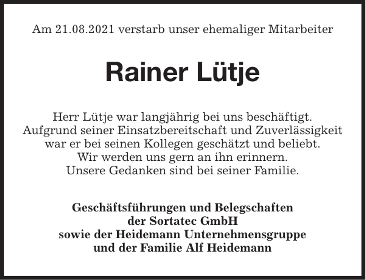 <p>Am 21.08.2021 verstarb unser ehemaliger Mitarbeiter<br />Rainer Lütje<br />Herr Lütje war langjährig bei uns beschäftigt.<br />Aufgrund seiner Einsatzbereitschaft und Zuverlässigkeit<br />war er bei seinen Kollegen geschätzt und beliebt.<br />Wir werden uns gern an ihn erinnern.<br />Unsere Gedanken sind bei seiner Familie.<br />Geschäftsführungen und Belegschaften<br />der Sortatec GmbH<br />sowie der Heidemann Unternehmensgruppe<br />und der Familie Alf Heidemann</p>