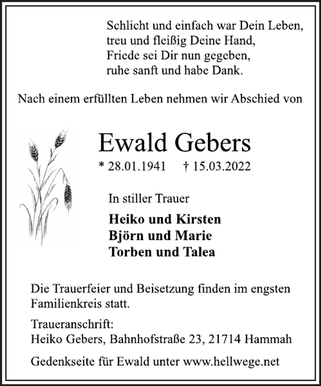 <p>Schlicht und einfach war Dein Leben,<br />treu und fleißig Deine Hand,<br />Friede sei Dir nun gegeben,<br />ruhe sanft und habe Dank.<br />Nach einem erfüllten Leben nehmen wir Abschied von<br />Ewald Gebers<br />* 28.01.1941 † 15.03.2022<br />In stiller Trauer<br />Heiko und Kirsten<br />Björn und Marie<br />Torben und Talea<br />Die Trauerfeier und Beisetzung finden im engsten<br />Familienkreis statt.<br />Traueranschrift:<br />Heiko Gebers, Bahnhofstraße 23, 21714 Hammah<br />Gedenkseite für Ewald unter www.hellwege.net</p>