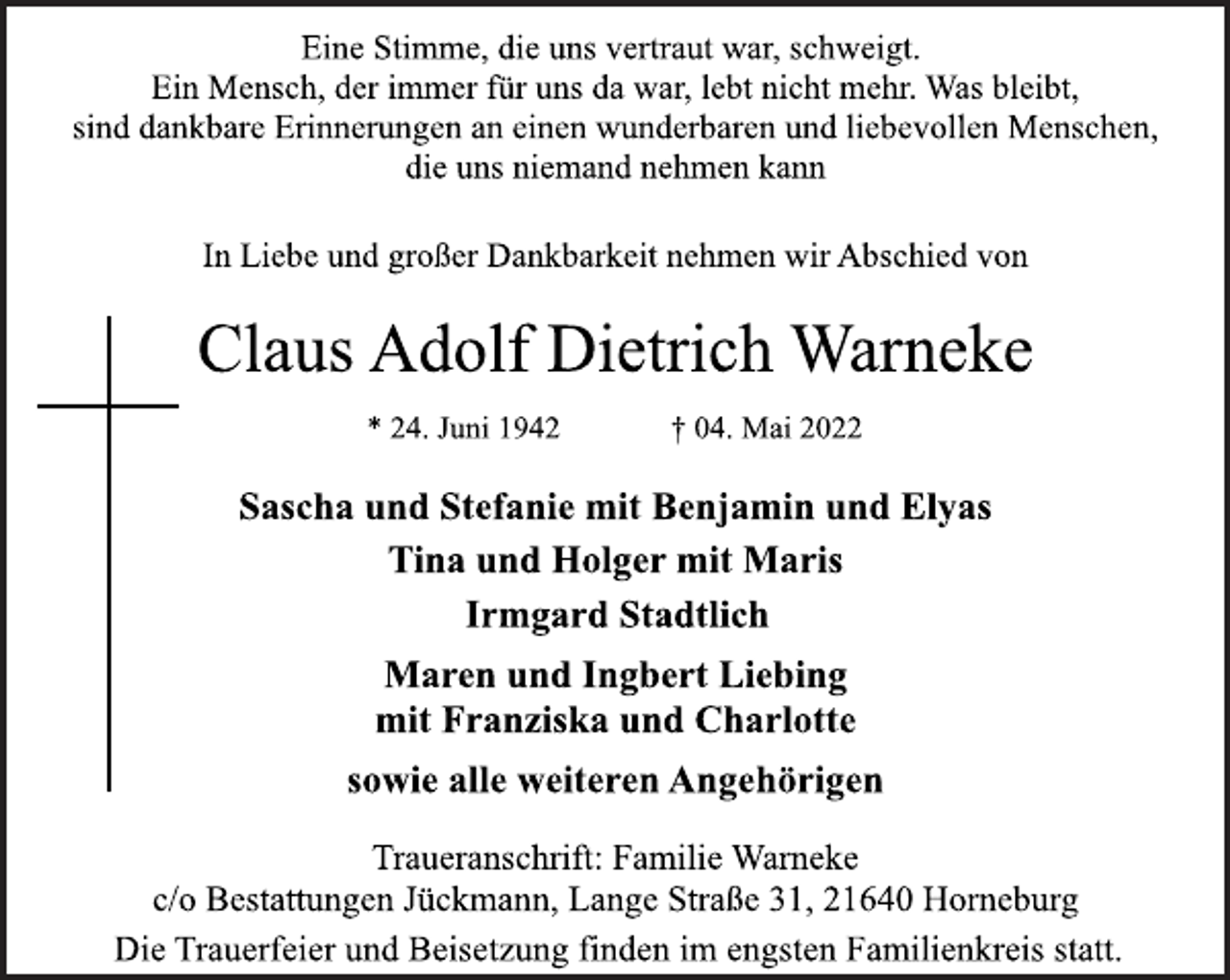 <p>Eine Stimme, die uns vertraut war, schweigt.<br />Ein Mensch, der immer für uns da war, lebt nicht mehr. Was bleibt,<br />sind dankbare Erinnerungen an einen wunderbaren und liebevollen Menschen,<br />die uns niemand nehmen kann<br />In Liebe und großer Dankbarkeit nehmen wir Abschied von<br />Claus Adolf Dietrich Warneke<br />* 24. Juni 1942 † 04. Mai 2022<br />Sascha und Stefanie mit Benjamin und Elyas<br />Tina und Holger mit Maris<br />Irmgard Stadtlich<br />Maren und Ingbert Liebing<br />mit Franziska und Charlotte<br />sowie alle weiteren Angehörigen<br />Traueranschrift: Familie Warneke<br />c/o Bestattungen Jückmann, Lange Straße 31, 21640 Horneburg<br />Die Trauerfeier und Beisetzung finden im engsten Familienkreis statt.</p>