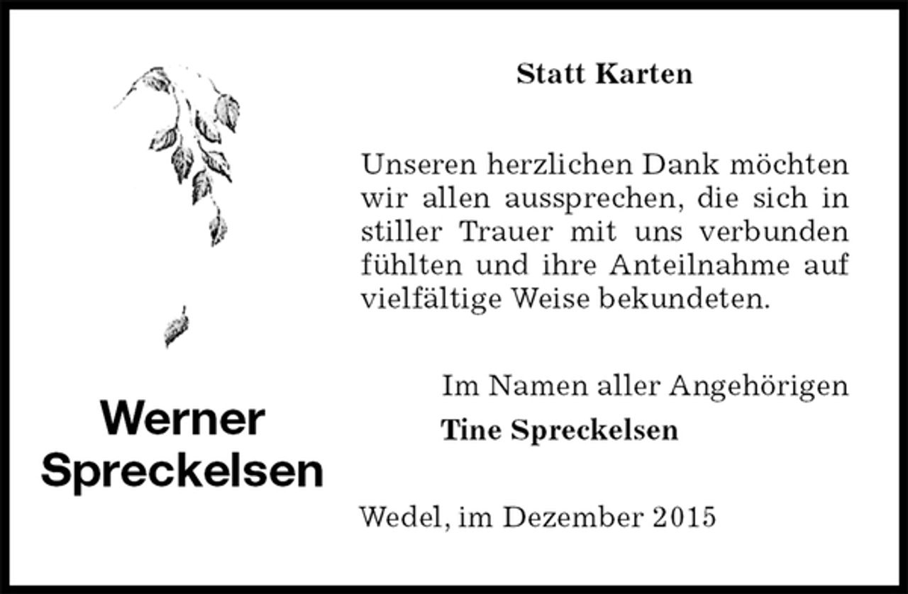 <p>Statt Karten<br />Unseren herzlichen Dank möchten wir allen aussprechen, die sich in stiller Trauer mit uns verbunden fühlten und ihre Anteilnahme auf vielfältige Weise bekundeten.<br />Im Namen aller Angehörigen<br />Tine Spreckelsen<br />Wedel, im Dezember 2015<br />Werner<br />Spreckelsen</p>