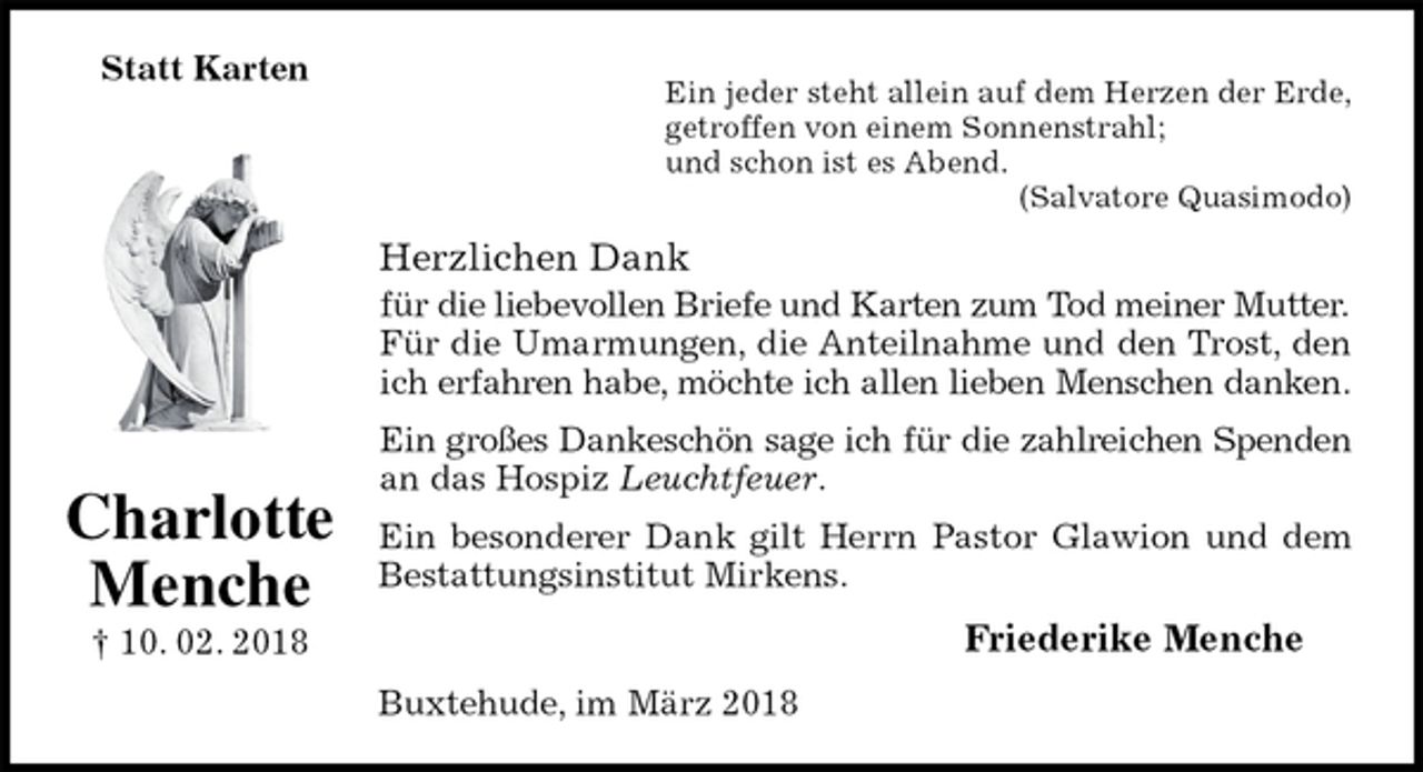 <p>Statt Karten<br />Ein jeder steht allein auf dem Herzen der Erde,<br />getroffen von einem Sonnenstrahl;<br />und schon ist es Abend.<br />(Salvatore Quasimodo)<br />Herzlichen Dank<br />für die liebevollen Briefe und Karten zum Tod meiner Mutter.<br />Für die Umarmungen, die Anteilnahme und den Trost, den ich erfahren habe, möchte ich allen lieben Menschen danken.<br />Ein großes Dankeschön sage ich für die zahlreichen Spenden an das Hospiz Leuchtfeuer.<br />Ein besonderer Dank gilt Herrn Pastor Glawion und dem Bestattungsinstitut Mirkens.<br />Friederike Menche<br />Buxtehude, im März 2018<br />Charlotte<br />Menche<br />† 10. 02. 2018</p>