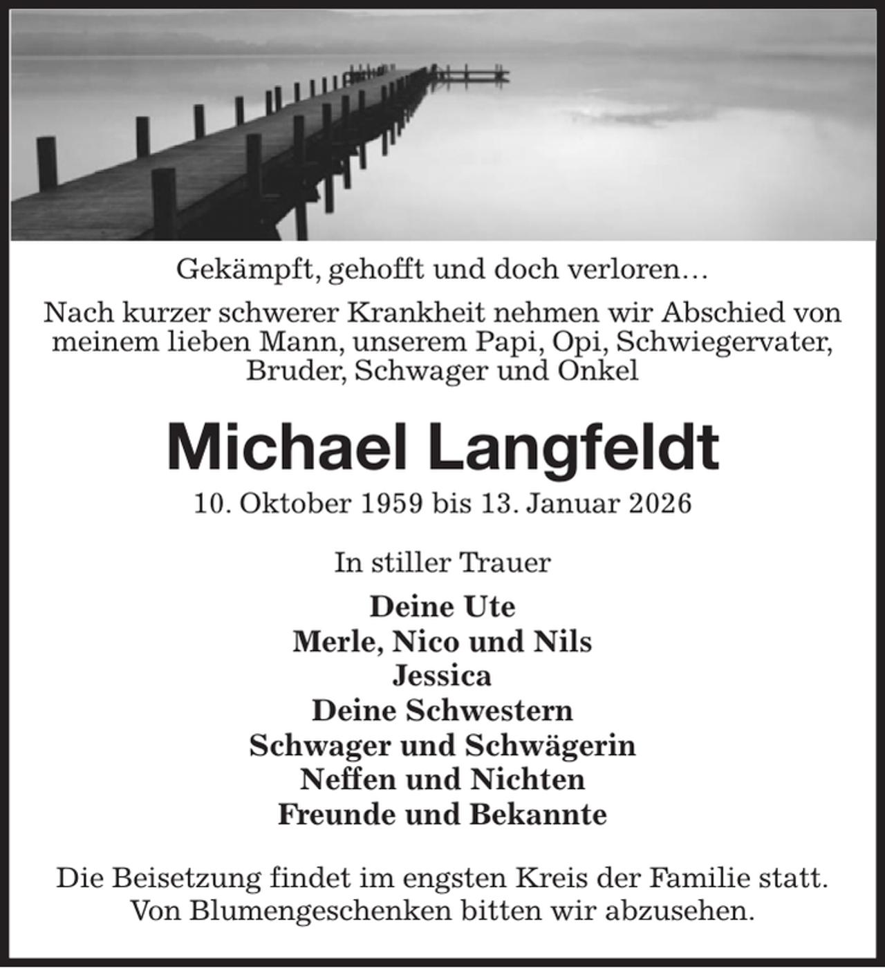 <p>Gekämpft, gehofft und doch verloren…<br />Nach kurzer schwerer Krankheit nehmen wir Abschied von<br />meinem lieben Mann, unserem Papi, Opi, Schwiegervater,<br />Bruder, Schwager und Onkel<br />Michael Langfeldt<br />10. Oktober 1959 bis 13. Januar 2026<br />In stiller Trauer<br />Deine Ute<br />Merle, Nico und Nils<br />Jessica<br />Deine Schwestern<br />Schwager und Schwägerin<br />Neffen und Nichten<br />Freunde und Bekannte<br />Die Beisetzung findet im engsten Kreis der Familie statt.<br />Von Blumengeschenken bitten wir abzusehen.</p>