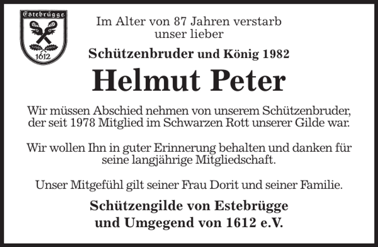 <p>Im Alter von 87 Jahren verstarb<br />unser lieber<br />Schützenbruder und König 1982<br />Helmut Peter<br />Wir müssen Abschied nehmen von unserem Schützenbruder,<br />der seit 1978 Mitglied im Schwarzen Rott unserer Gilde war.</p><p>Wir wollen Ihn in guter Erinnerung behalten und danken für seine langjährige Mitgliedschaft.</p><p>Unser Mitgefühl gilt seiner Frau Dorit und seiner Familie.<br />Schützengilde von Estebrügge<br />und Umgegend von 1612 e.V.</p>