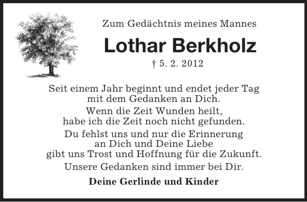 <p>Zum Gedächtnis meines Mannes<br />Lothar Berkholz<br />† 5. 2. 2012<br />Seit einem Jahr beginnt und endet jeder Tag<br />mit dem Gedanken an Dich.<br />Wenn die Zeit Wunden heilt,<br />habe ich die Zeit noch nicht gefunden.<br />Du fehlst uns und nur die Erinnerung<br />an Dich und Deine Liebe<br />gibt uns Trost und Hoffnung für die Zukunft.<br />Unsere Gedanken sind immer bei Dir.<br />Deine Gerlinde und Kinder</p>