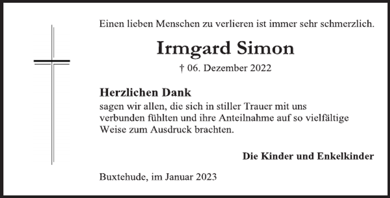<p>Einen lieben Menschen zu verlieren ist immer sehr schmerzlich.<br />Irmgard Simon<br />† 06. Dezember 2022<br />Herzlichen Dank<br />sagen wir allen, die sich in stiller Trauer mit uns<br />verbunden fühlten und ihre Anteilnahme auf so vielfältige<br />Weise zum Ausdruck brachten.<br />Die Kinder und Enkelkinder<br />Buxtehude, im Januar 2023</p>
