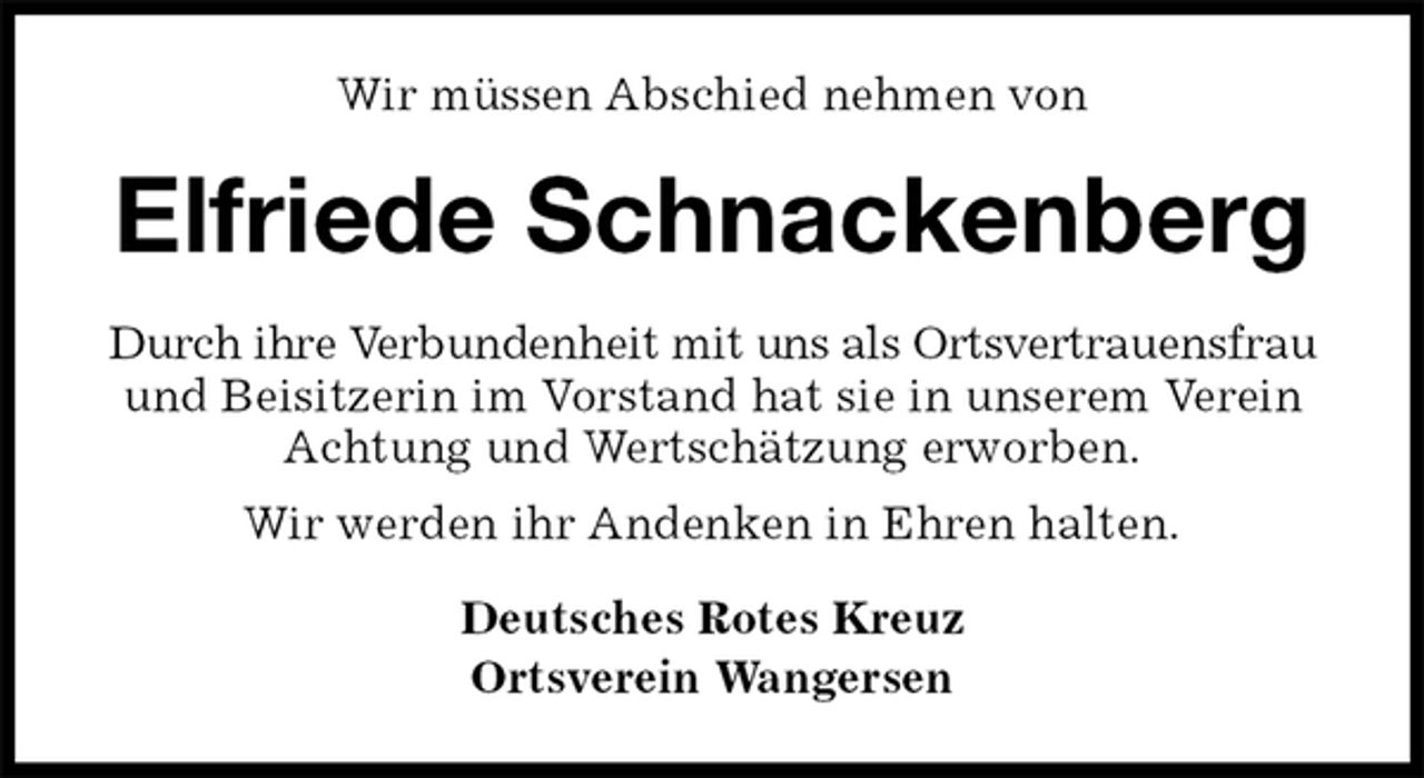 <p>Wir müssen Abschied nehmen von<br />Elfriede Schnackenberg<br />Durch ihre Verbundenheit mit uns als Ortsvertrauensfrau und Beisitzerin im Vorstand hat sie in unserem Verein Achtung und Wertschätzung erworben.<br />Wir werden ihr Andenken in Ehren halten.<br />Deutsches Rotes Kreuz<br />Ortsverein Wangersen</p>