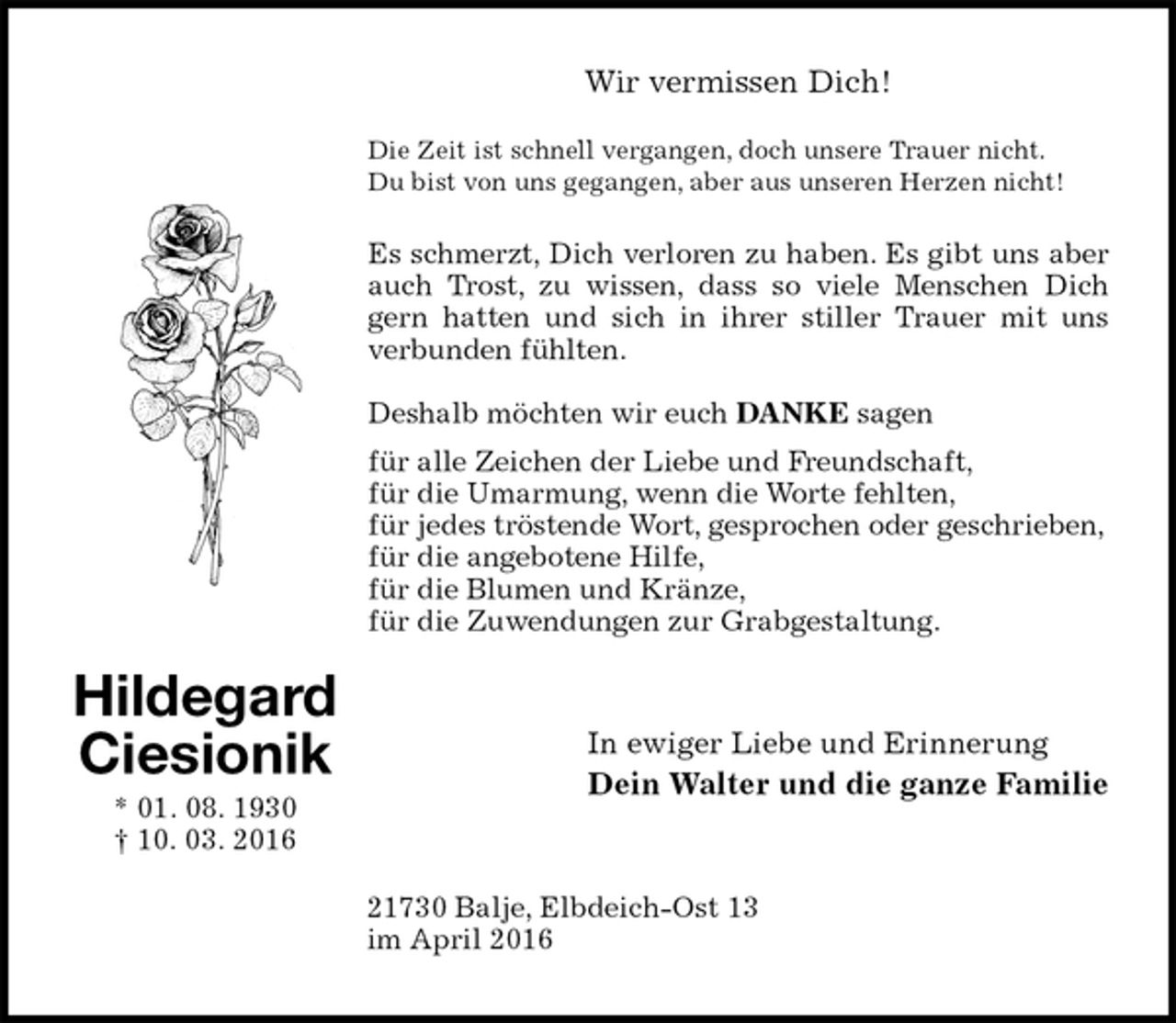 <p>Wir vermissen Dich!<br />Die Zeit ist schnell vergangen, doch unsere Trauer nicht.<br />Du bist von uns gegangen, aber aus unseren Herzen nicht!</p><p>Es schmerzt, Dich verloren zu haben. Es gibt uns aber auch Trost, zu wissen, dass so viele Menschen Dich gern hatten und sich in ihrer stiller Trauer mit uns verbunden fühlten.</p><p>Deshalb möchten wir euch DANKE sagen<br />für alle Zeichen der Liebe und Freundschaft,<br />für die Umarmung, wenn die Worte fehlten,<br />für jedes tröstende Wort, gesprochen oder geschrieben,<br />für die angebotene Hilfe,<br />für die Blumen und Kränze,<br />für die Zuwendungen zur Grabgestaltung.<br />In ewiger Liebe und Erinnerung<br />Dein Walter und die ganze Familie<br />21730 Balje, Elbdeich-Ost 13<br />im April 2016<br />Hildegard<br />Ciesionik<br />* 01. 08. 1930<br />† 10. 03. 2016</p>