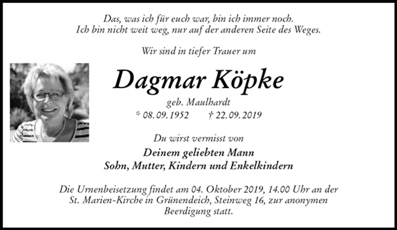 <p>Das, was ich für euch war, bin ich immer noch.<br />Ich bin nicht weit weg, nur auf der anderen Seite des Weges.</p><p>Wir sind in tiefer Trauer um<br />Dagmar Köpke<br />geb. Maulhardt<br />* 08. 09. 1952 † 22. 09. 2019<br />Du wirst vermisst von<br />Deinem geliebten Mann<br />Sohn, Mutter, Kindern und Enkelkindern<br />Die Urnenbeisetzung findet am 04. Oktober 2019, 14.00 Uhr an der<br />St. Marien-Kirche in Grünendeich, Steinweg 16, zur anonymen<br />Beerdigung statt.</p>