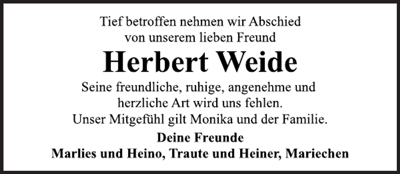 <p>Tief betroffen nehmen wir Abschied<br />von unserem lieben Freund<br />Seine freundliche, ruhige, angenehme und<br />herzliche Art wird uns fehlen.<br />Herbert Weide<br />Unser Mitgefühl gilt Monika und der Familie.<br />Deine Freunde<br />Marlies und Heino, Traute und Heiner, Mariechen</p>