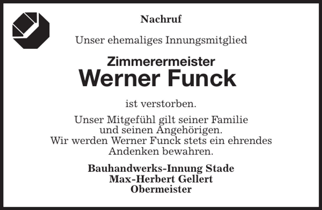 <p>Nachruf</p>
<p>Unser ehemaliges Innungsmitglied<br />Zimmerermeister<br />Werner Funck<br />ist verstorben.<br />Unser Mitgefühl gilt seiner Familie<br />und seinen Angehörigen.<br />Wir werden Werner Funck stets ein ehrendes<br />Andenken bewahren.<br />Bauhandwerks-Innung Stade<br />Max-Herbert Gellert<br />Obermeister</p>