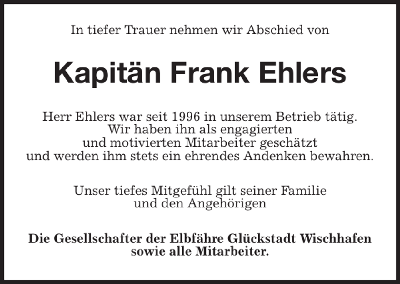 <p>In tiefer Trauer nehmen wir Abschied von<br />Kapitän Frank Ehlers<br />Herr Ehlers war seit 1996 in unserem Betrieb tätig.<br />Wir haben ihn als engagierten<br />und motivierten Mitarbeiter geschätzt<br />und werden ihm stets ein ehrendes Andenken bewahren.<br />Unser tiefes Mitgefühl gilt seiner Familie<br />und den Angehörigen<br />Die Gesellschafter der Elbfähre Glückstadt Wischhafen sowie alle Mitarbeiter.</p>