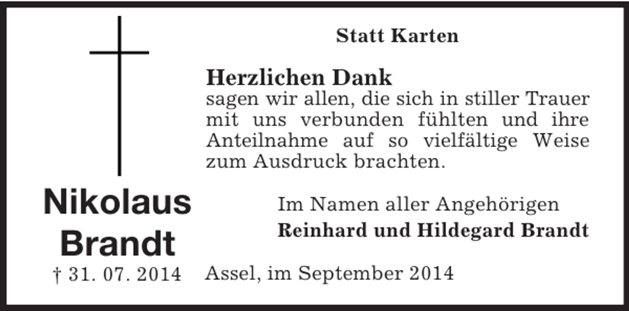<p>Nikolaus<br />Brandt<br />† 31. 07. 2014<br />Statt Karten<br />Herzlichen Dank<br />sagen wir allen, die sich in stiller Trauer mit uns verbunden fühlten und ihre Anteilnahme auf so vielfältige Weise zum Ausdruck brachten.<br />Im Namen aller Angehörigen<br />Reinhard und Hildegard Brandt<br />Assel, im September 2014</p>