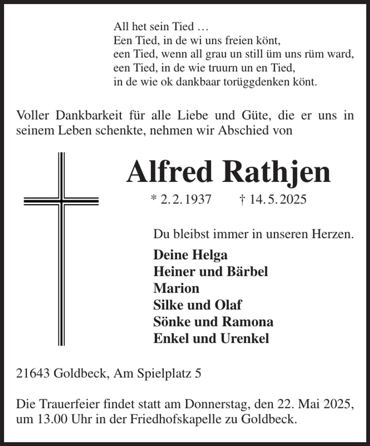 <p>All het sein Tied …<br />Een Tied, in de wi uns freien könt,<br />een Tied, wenn all grau un still üm uns rüm ward,<br />een Tied, in de wie truurn un en Tied,<br />in de wie ok dankbaar torüggdenken könt.<br />Voller Dankbarkeit für alle Liebe und Güte, die er uns in<br />seinem Leben schenkte, nehmen wir Abschied von<br />Alfred Rathjen<br />* 2. 2. 1937 † 14. 5. 2025<br />Du bleibst immer in unseren Herzen.<br />Deine Helga<br />Heiner und Bärbel<br />Marion<br />Silke und Olaf<br />Sönke und Ramona<br />Enkel und Urenkel<br />21643 Goldbeck, Am Spielplatz 5</p><p>Die Trauerfeier findet statt am Donnerstag, den 22. Mai 2025, um 13.00 Uhr in der Friedhofskapelle zu Goldbeck.</p>