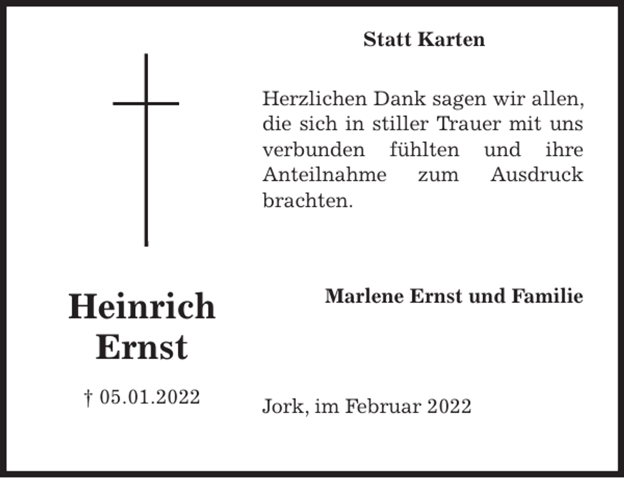 <p>Herzlichen Dank sagen wir allen, die sich in stiller Trauer mit uns verbunden fühlten und ihre<br />Anteilnahme zum Ausdruck brachten.<br />Jork, im Februar 2022<br />Marlene Ernst und Familie</p>
<p>Heinrich<br />Ernst<br />† 05.01.2022<br />Statt Karten</p>